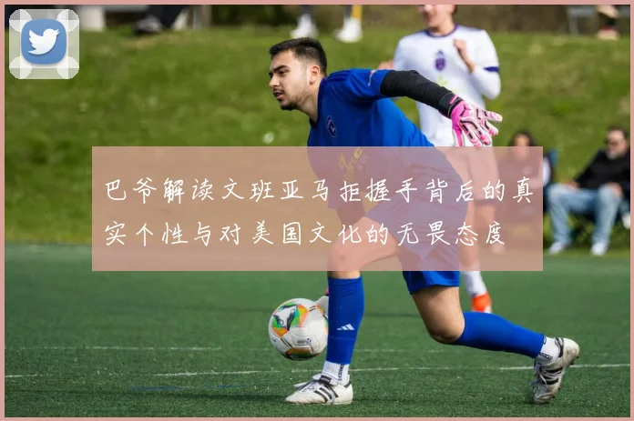 巴爷解读文班亚马拒握手背后的真实个性与对美国文化的无畏态度