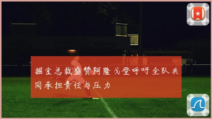 掘金总裁盛赞阿隆戈登呼吁全队共同承担责任与压力