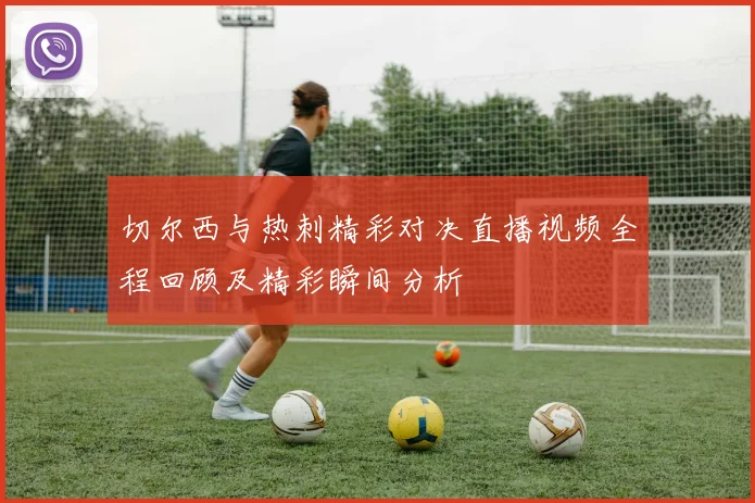 切尔西与热刺精彩对决直播视频全程回顾及精彩瞬间分析