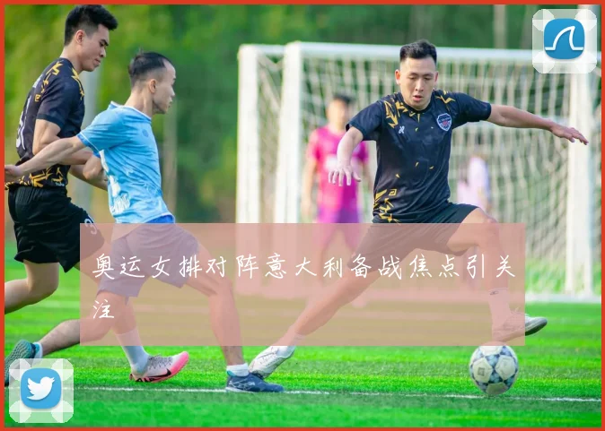 奥运女排对阵意大利备战焦点引关注