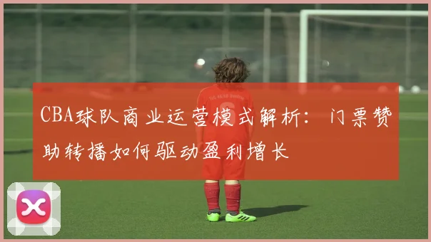 CBA球队商业运营模式解析：门票赞助转播如何驱动盈利增长