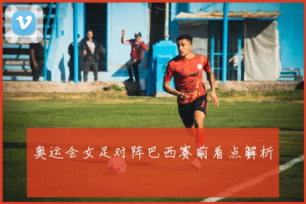 奥运会女足对阵巴西赛前看点解析